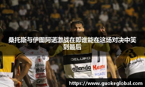 桑托斯与伊图阿诺激战在即谁能在这场对决中笑到最后